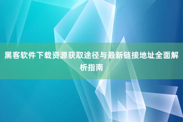 黑客软件下载资源获取途径与最新链接地址全面解析指南