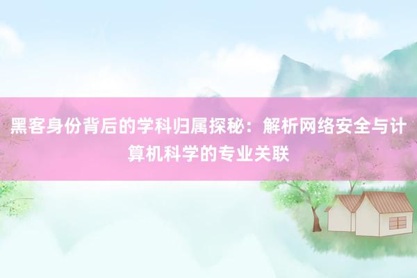 黑客身份背后的学科归属探秘：解析网络安全与计算机科学的专业关联